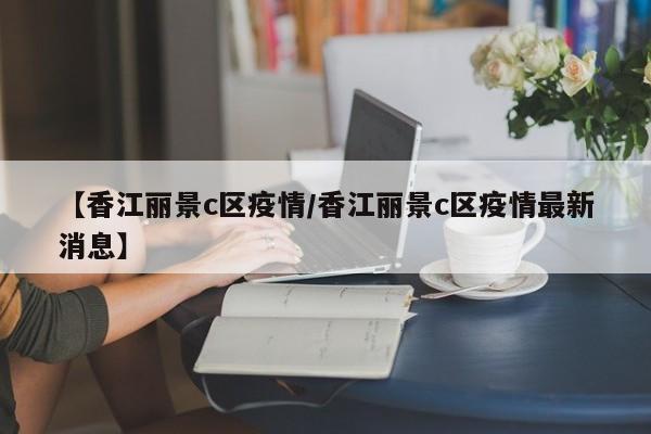 【香江丽景c区疫情/香江丽景c区疫情最新消息】