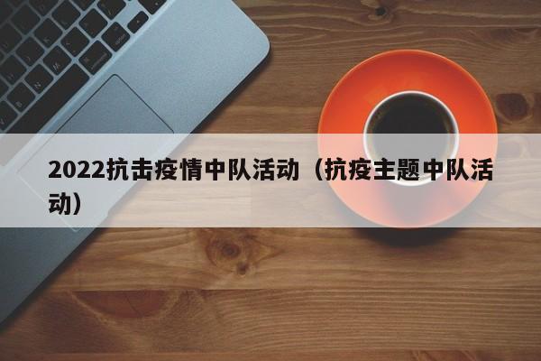 2022抗击疫情中队活动（抗疫主题中队活动）