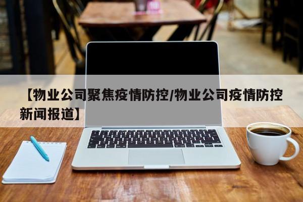 【物业公司聚焦疫情防控/物业公司疫情防控新闻报道】