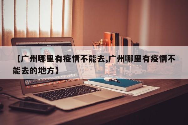 【广州哪里有疫情不能去,广州哪里有疫情不能去的地方】