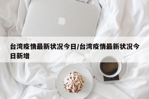 台湾疫情最新状况今日/台湾疫情最新状况今日新增