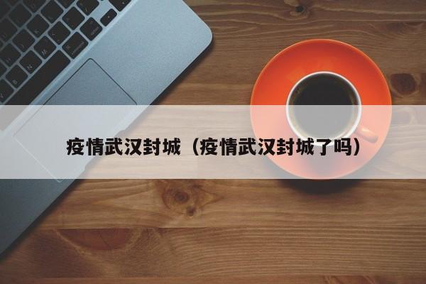 疫情武汉封城（疫情武汉封城了吗）