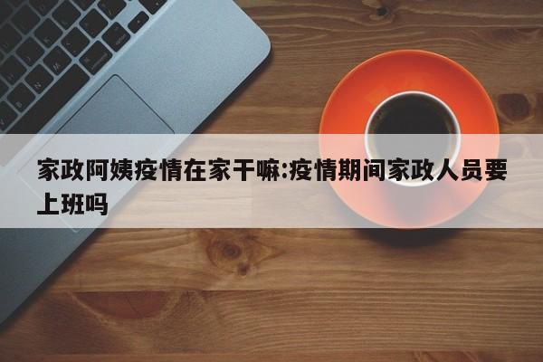 家政阿姨疫情在家干嘛:疫情期间家政人员要上班吗
