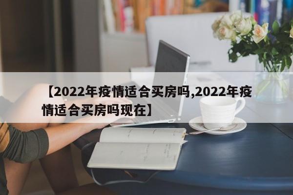 【2022年疫情适合买房吗,2022年疫情适合买房吗现在】