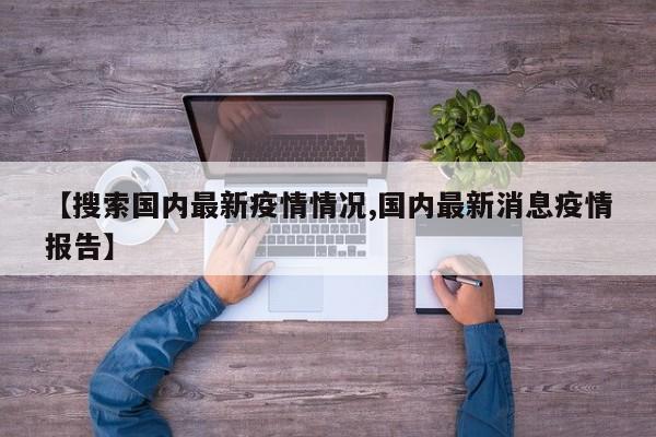 【搜索国内最新疫情情况,国内最新消息疫情报告】