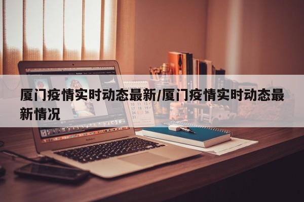 厦门疫情实时动态最新/厦门疫情实时动态最新情况