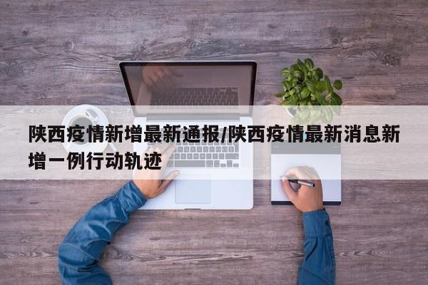 陕西疫情新增最新通报/陕西疫情最新消息新增一例行动轨迹