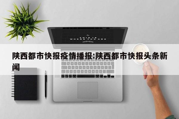 陕西都市快报疫情播报:陕西都市快报头条新闻