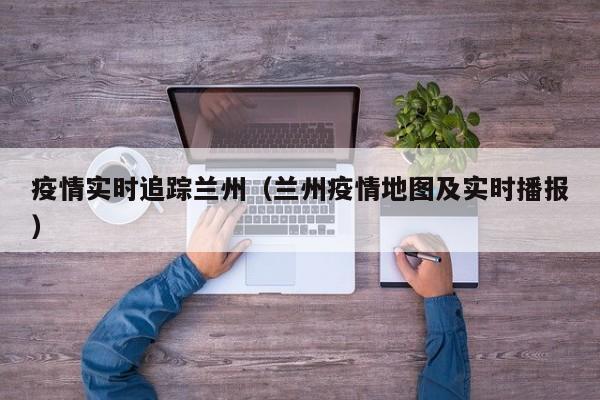 疫情实时追踪兰州（兰州疫情地图及实时播报）