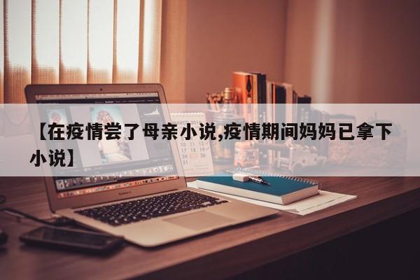 【在疫情尝了母亲小说,疫情期间妈妈已拿下小说】