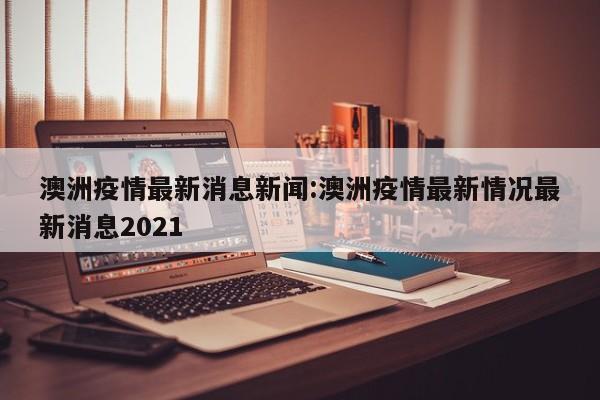 澳洲疫情最新消息新闻:澳洲疫情最新情况最新消息2021