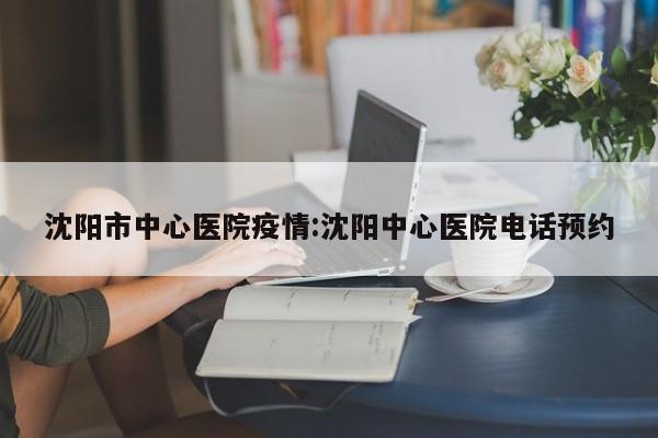 沈阳市中心医院疫情:沈阳中心医院电话预约