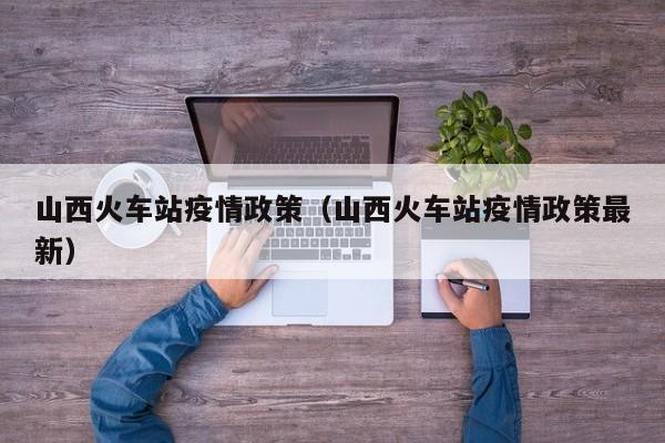 山西火车站疫情政策（山西火车站疫情政策最新）