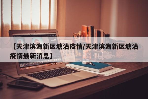 【天津滨海新区塘沽疫情/天津滨海新区塘沽疫情最新消息】