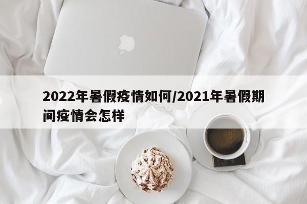 2022年暑假疫情如何/2021年暑假期间疫情会怎样