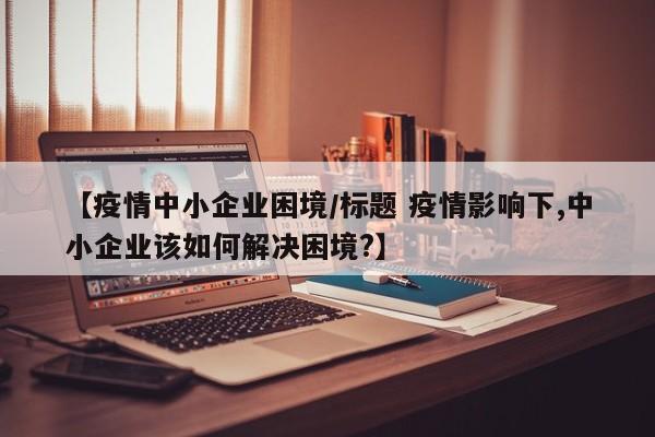 【疫情中小企业困境/标题 疫情影响下,中小企业该如何解决困境?】