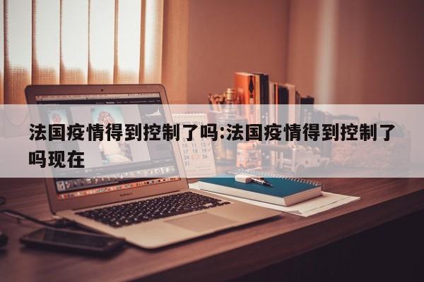 法国疫情得到控制了吗:法国疫情得到控制了吗现在