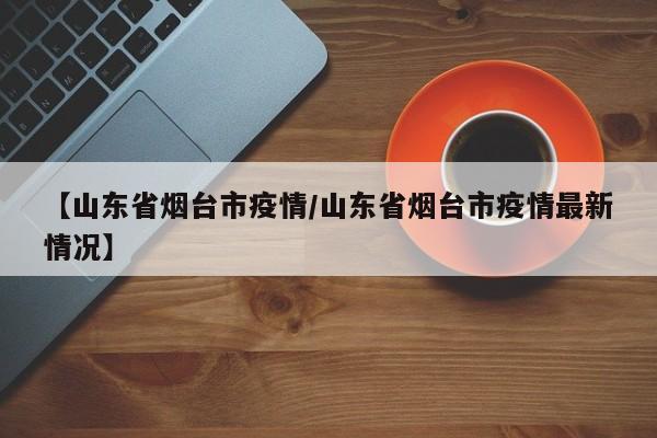 【山东省烟台市疫情/山东省烟台市疫情最新情况】
