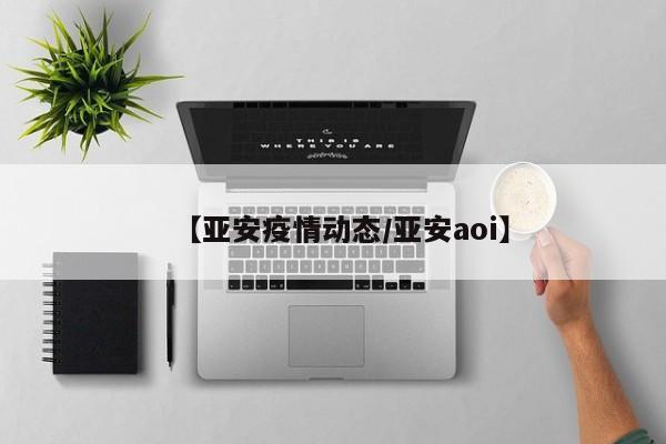 【亚安疫情动态/亚安aoi】