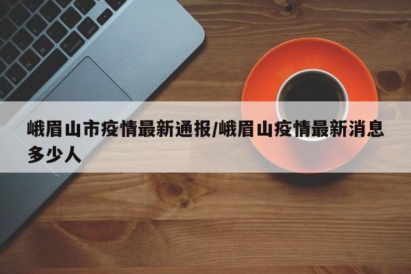 峨眉山市疫情最新通报/峨眉山疫情最新消息多少人