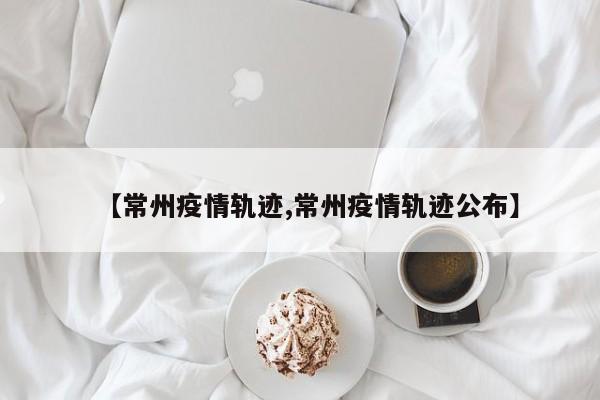 【常州疫情轨迹,常州疫情轨迹公布】