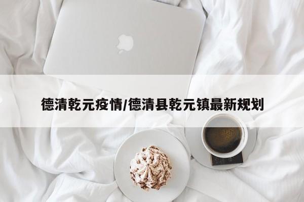 德清乾元疫情/德清县乾元镇最新规划