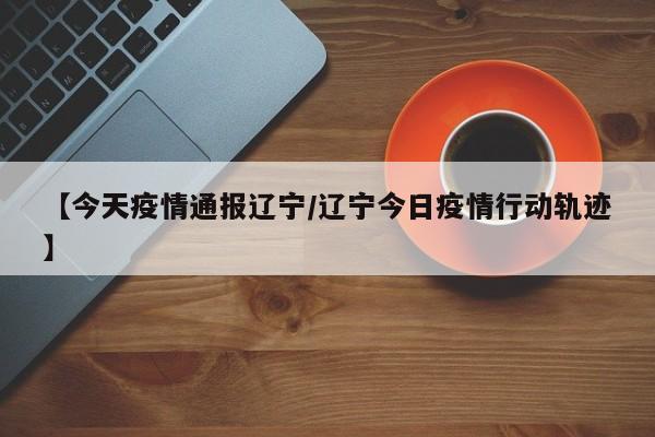 【今天疫情通报辽宁/辽宁今日疫情行动轨迹】