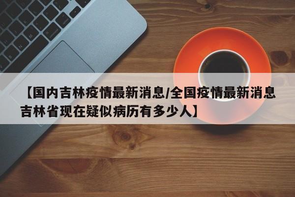 【国内吉林疫情最新消息/全国疫情最新消息吉林省现在疑似病历有多少人】