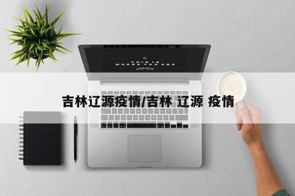 吉林辽源疫情/吉林 辽源 疫情