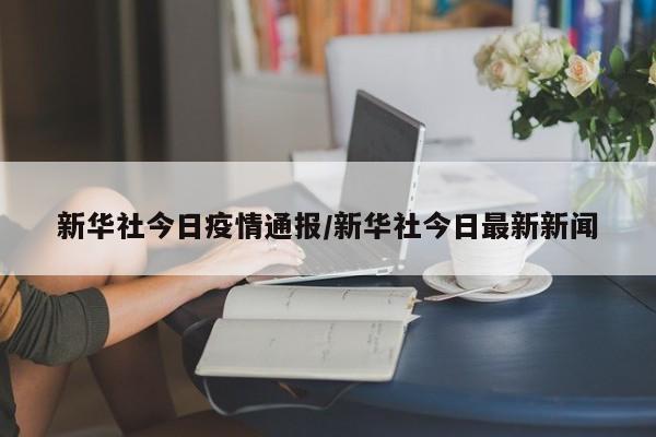 新华社今日疫情通报/新华社今日最新新闻