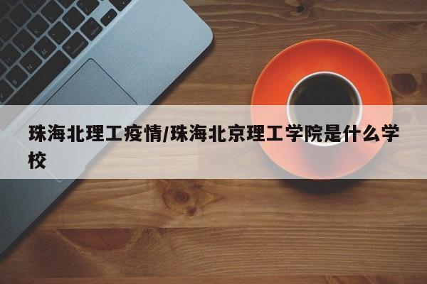 珠海北理工疫情/珠海北京理工学院是什么学校