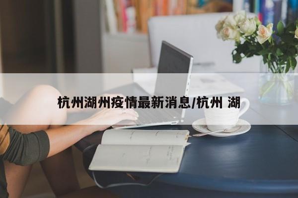 杭州湖州疫情最新消息/杭州 湖