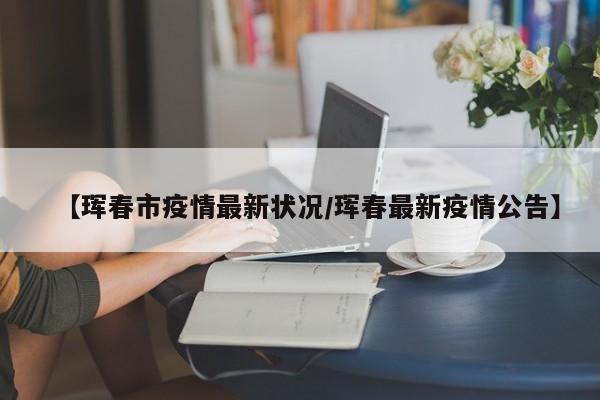 【珲春市疫情最新状况/珲春最新疫情公告】