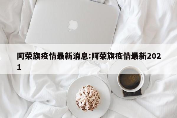 阿荣旗疫情最新消息:阿荣旗疫情最新2021