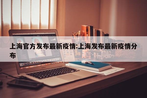 上海官方发布最新疫情:上海发布最新疫情分布