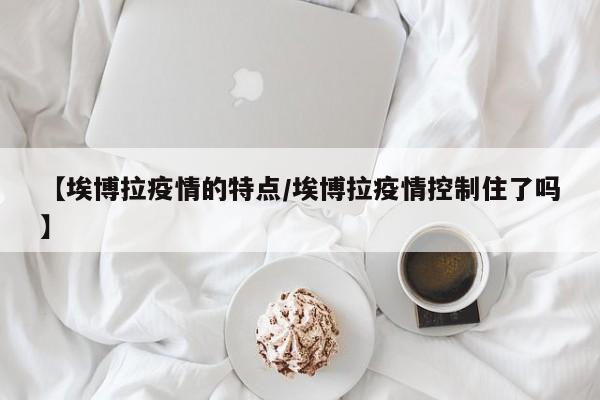 【埃博拉疫情的特点/埃博拉疫情控制住了吗】