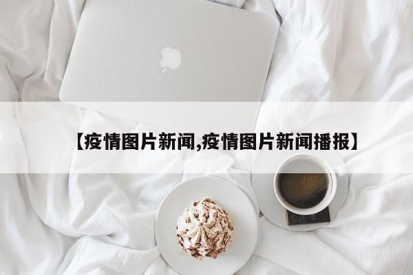【疫情图片新闻,疫情图片新闻播报】