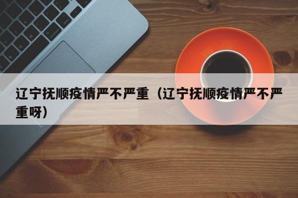 辽宁抚顺疫情严不严重（辽宁抚顺疫情严不严重呀）