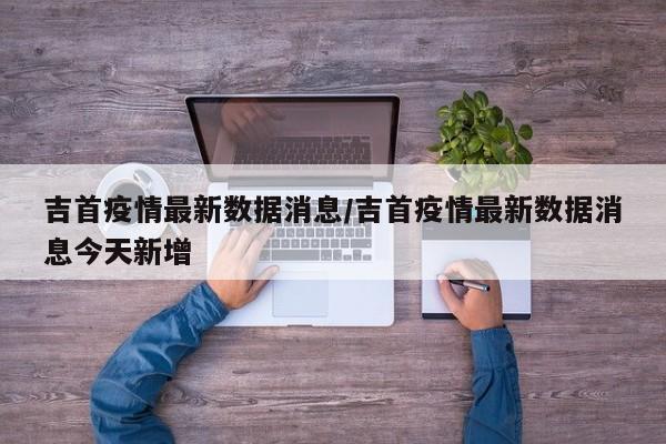 吉首疫情最新数据消息/吉首疫情最新数据消息今天新增
