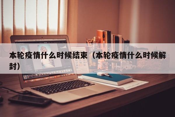 本轮疫情什么时候结束（本轮疫情什么时候解封）